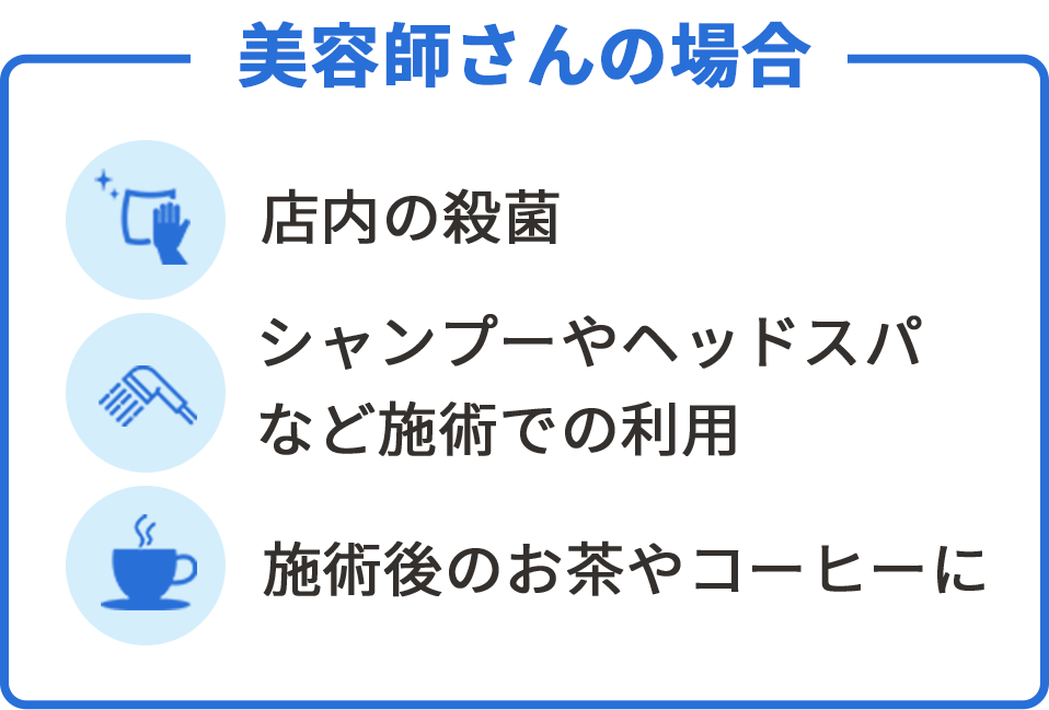 美容師さんの場合　店内の殺菌・シャンプーやヘッドスパなど施術での利用・施術後のお茶やコーヒーに